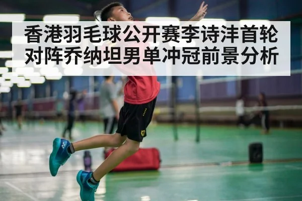 香港羽毛球公开赛李诗沣首轮对阵乔纳坦男单冲冠前景分析