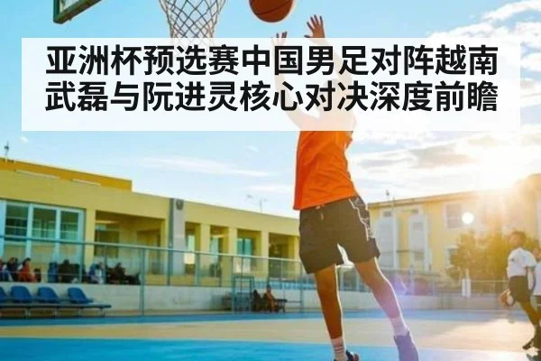 亚洲杯预选赛中国男足对阵越南 武磊与阮进灵核心对决深度前瞻