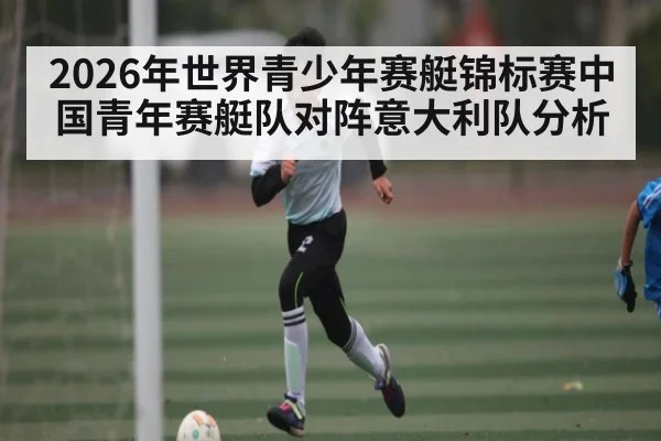 2026年世界青少年赛艇锦标赛中国青年赛艇队对阵意大利队分析