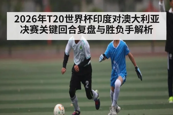 2026年T20世界杯印度对澳大利亚决赛关键回合复盘与胜负手解析